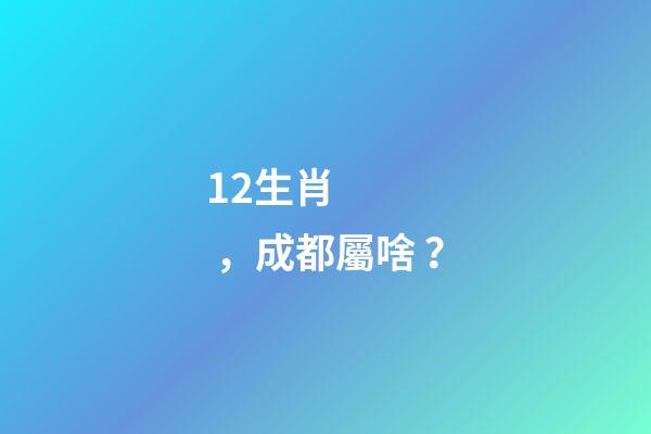 12生肖，成都屬啥？-第1張-觀點-玄機派